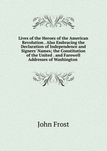 Lives of the Heroes of the American Revolution . Also Embracing the Declaration of Independence and Signers` Names; the Constitution of the United . and Farewell Addresses of Washington