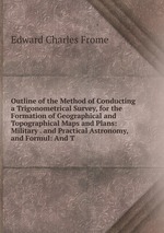 Outline of the Method of Conducting a Trigonometrical Survey, for the Formation of Geographical and Topographical Maps and Plans: Military . and Practical Astronomy, and Formul: And T