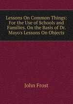 Lessons On Common Things: For the Use of Schools and Families. On the Basis of Dr. Mayo`s Lessons On Objects