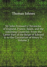 Sir John Froissart`s Chronicles of England, France, Spain, and the Adjoining Countries: From the Latter Part of the Reign of Edward Ii. to the Coronation of Henry Iv, Volume 2