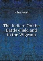 The Indian: On the Battle-Field and in the Wigwam