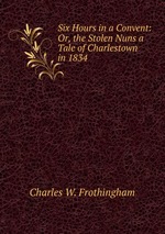 Six Hours in a Convent: Or, the Stolen Nuns a Tale of Charlestown in 1834