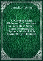 C. Cornelii Taciti Dialogus De Oratoribus a Corruptelis Nuper Illatis Repurgatus Ex Lipsiana Ed. Anni M.D.Lxxiiii. (French Edition)