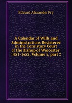 A Calendar of Wills and Administrations Registered in the Consistory Court of the Bishop of Worcester: 1451-1652, Volume 2, part 2