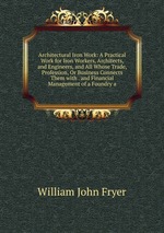 Architectural Iron Work: A Practical Work for Iron Workers, Architects, and Engineers, and All Whose Trade, Profession, Or Business Connects Them with . and Financial Management of a Foundry a