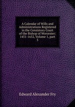 A Calendar of Wills and Administrations Registered in the Consistory Court of the Bishop of Worcester: 1451-1652, Volume 1, part 3