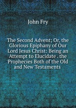 The Second Advent; Or, the Glorious Epiphany of Our Lord Jesus Christ: Being an Attempt to Elucidate . the Prophecies Both of the Old and New Testaments