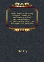 Select Poems: Containing Religious Epistles, &c., Occasionally Written On Various Subjects. to Which Is Now Added, the History of Elijah and Elisha