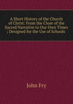 A Short History of the Church of Christ: From the Close of the Sacred Narrative to Our Own Times ; Designed for the Use of Schools