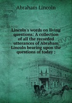 Lincoln`s words on living questions: A collection of all the recorded utterances of Abraham Lincoln bearing upon the questions of today ;