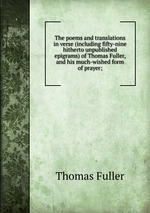 The poems and translations in verse (including fifty-nine hitherto unpublished epigrams) of Thomas Fuller, and his much-wished form of prayer;
