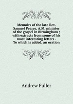 Memoirs of the late Rev. Samuel Pearce, A.M. minister of the gospel in Birmingham ; with extracts from some of his most interesting letters . To which is added, an oration