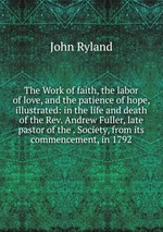 The Work of faith, the labor of love, and the patience of hope, illustrated: in the life and death of the Rev. Andrew Fuller, late pastor of the . Society, from its commencement, in 1792