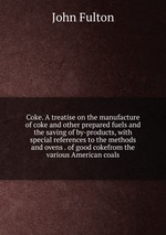 Coke. A treatise on the manufacture of coke and other prepared fuels and the saving of by-products, with special references to the methods and ovens . of good cokefrom the various American coals