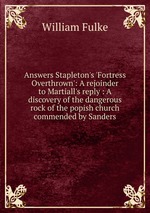 Answers Stapleton`s `Fortress Overthrown`: A rejoinder to Martiall`s reply : A discovery of the dangerous rock of the popish church commended by Sanders
