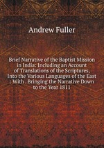 Brief Narrative of the Baptist Mission in India: Including an Account of Translations of the Scriptures, Into the Various Languages of the East : With . Bringing the Narrative Down to the Year 1811