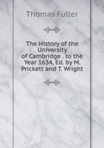 The History of the University of Cambridge . to the Year 1634, Ed. by M. Prickett and T. Wright