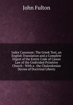 Index Canonum: The Greek Text, an English Translation and a Complete Digest of the Entire Code of Canon Law of the Undivided Primitive Church : With a . the Chalcedonian Decree of Doctrinal Liberty