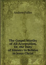 The Gospel Worthy of All Acceptation, Or, the Duty of Sinners to Believe in Jesus Christ