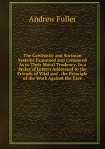 The Calvinistic and Socinian Systems Examined and Compared As to Their Moral Tendency: In a Series of Letters Addressed to the Friends of Vital and . the Principle of the Work Against the Exce
