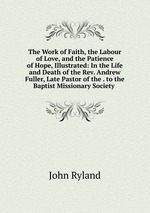 The Work of Faith, the Labour of Love, and the Patience of Hope, Illustrated: In the Life and Death of the Rev. Andrew Fuller, Late Pastor of the . to the Baptist Missionary Society