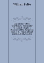 Stapleton`s Fortress Overthrown: A Rejoinder to Martiall`s Reply. a Discovery of the Dangerous Rock of the Popish Church Commended by Sanders