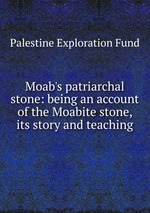 Moab`s patriarchal stone: being an account of the Moabite stone, its story and teaching