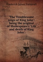 `The Troublesome reign of King John`: being the original of Shakespeare`s `Life and death of King John`:
