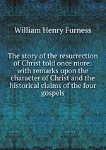 The story of the resurrection of Christ told once more: with remarks upon the character of Christ and the historical claims of the four gospels