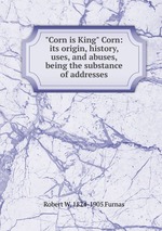 "Corn is King" Corn: its origin, history, uses, and abuses, being the substance of addresses