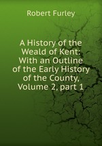 A History of the Weald of Kent: With an Outline of the Early History of the County, Volume 2, part 1