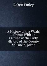 A History of the Weald of Kent: With an Outline of the Early History of the County, Volume 2, part 2