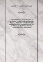 Correspondance De Guillaume Le Taciturne, Prince D`orange: Publie Pour La Premire Fois; Suivie De Pices Indites Sur L`assassinat De Ce Prince Et . Balthazar Grard, Volume 4 (French Edition)