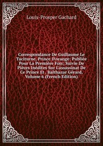 Correspondance De Guillaume Le Taciturne, Prince D`orange: Publie Pour La Premire Fois; Suivie De Pices Indites Sur L`assassinat De Ce Prince Et . Balthazar Grard, Volume 6 (French Edition)