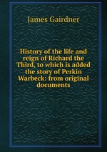 History of the life and reign of Richard the Third, to which is added the story of Perkin Warbeck: from original documents