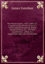 The Paston letters, 1422-1509 A.D.: a reprint of the edition of 1872-5, which contained upwards of five hundred letters, etc., till then unpublished, . others in a supplement after the introduction