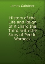 History of the Life and Reign of Richard the Third, with the Story of Perkin Warbeck