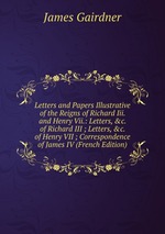 Letters and Papers Illustrative of the Reigns of Richard Iii. and Henry Vii.: Letters, &c. of Richard III ; Letters, &c. of Henry VII ; Correspondence of James IV (French Edition)