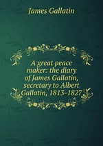 A great peace maker: the diary of James Gallatin, secretary to Albert Gallatin, 1813-1827