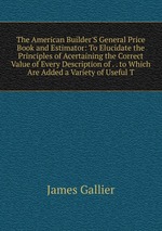 The American Builder`S General Price Book and Estimator: To Elucidate the Principles of Acertaining the Correct Value of Every Description of . . to Which Are Added a Variety of Useful T