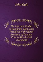 The Life and Studies of Benjamin West, Esq: President of the Royal Academy of London, Prior to His Arrival in England