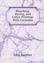 Bleaching, Dyeing, and Calico-Printing: With Formulae
