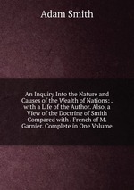 An Inquiry Into the Nature and Causes of the Wealth of Nations: . with a Life of the Author. Also, a View of the Doctrine of Smith Compared with . French of M. Garnier. Complete in One Volume