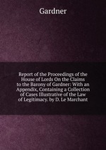 Report of the Proceedings of the House of Lords On the Claims to the Barony of Gardner: With an Appendix, Containing a Collection of Cases Illustrative of the Law of Legitimacy. by D. Le Marchant