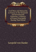 Civil Wars and Monarchy in France in the Sixteenth and Seventeenth Centuries: A History of France Principally During That Period