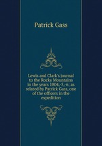 Lewis and Clark`s journal to the Rocky Mountains in the years 1804,-5,-6; as related by Patrick Gass, one of the officers in the expedition