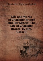 Life and Works of Charlotte Bront and Her Sisters: The Life of Charlotte Bront, by Mrs. Gaskell