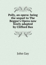 Polly, an opera: being the sequel to The Beggar`s Opera now freely adapted by Clifford Bax