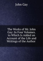 The Works of Mr. John Gay: In Four Volumes. to Which Is Added an Account of the Life and Writings of the Author