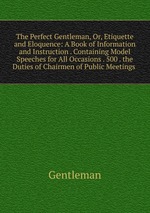 The Perfect Gentleman, Or, Etiquette and Eloquence: A Book of Information and Instruction . Containing Model Speeches for All Occasions . 500 . the Duties of Chairmen of Public Meetings